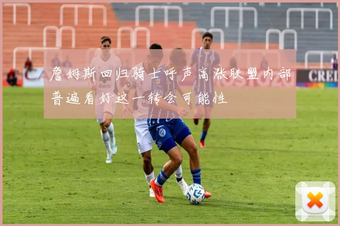 詹姆斯回归骑士呼声高涨联盟内部普遍看好这一转会可能性