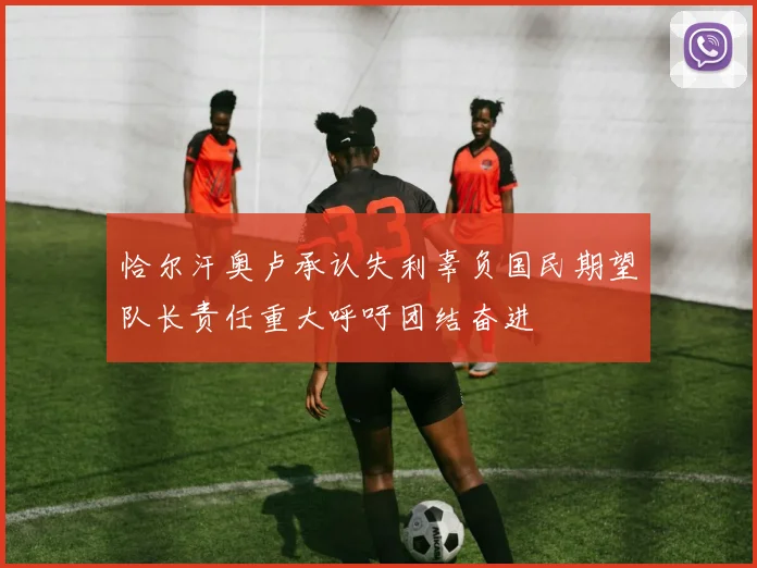 恰尔汗奥卢承认失利辜负国民期望队长责任重大呼吁团结奋进