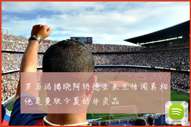 罗马诺揭晓阿玛德去米兰传闻真相他是曼联今夏的非卖品