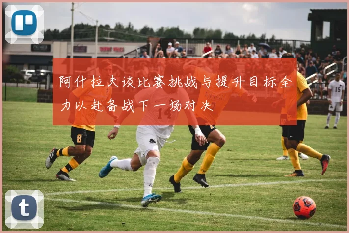 阿什拉夫谈比赛挑战与提升目标全力以赴备战下一场对决