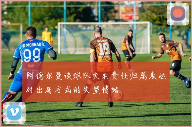 阿德尔曼谈球队失利责任归属表达对出局方式的失望情绪
