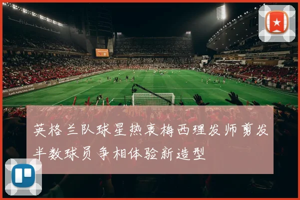 英格兰队球星热衷梅西理发师剪发半数球员争相体验新造型