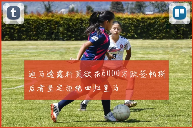 迪马透露科莫欲花6000万欧签帕斯后者坚定拒绝回归皇马