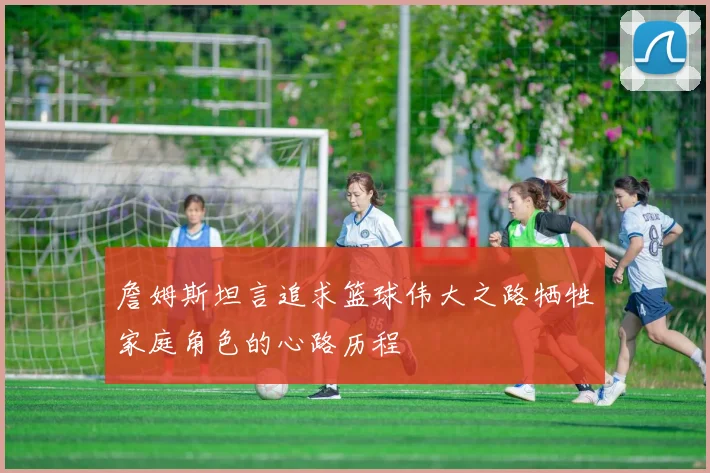 詹姆斯坦言追求篮球伟大之路牺牲家庭角色的心路历程