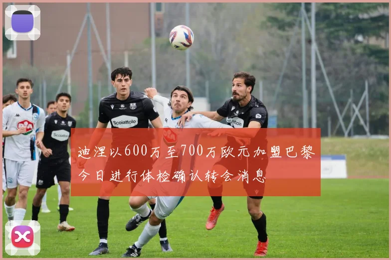 迪涅以600万至700万欧元加盟巴黎今日进行体检确认转会消息