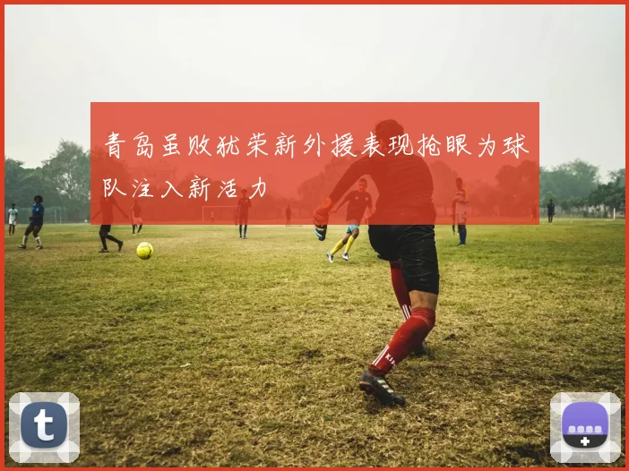 青岛虽败犹荣新外援表现抢眼为球队注入新活力