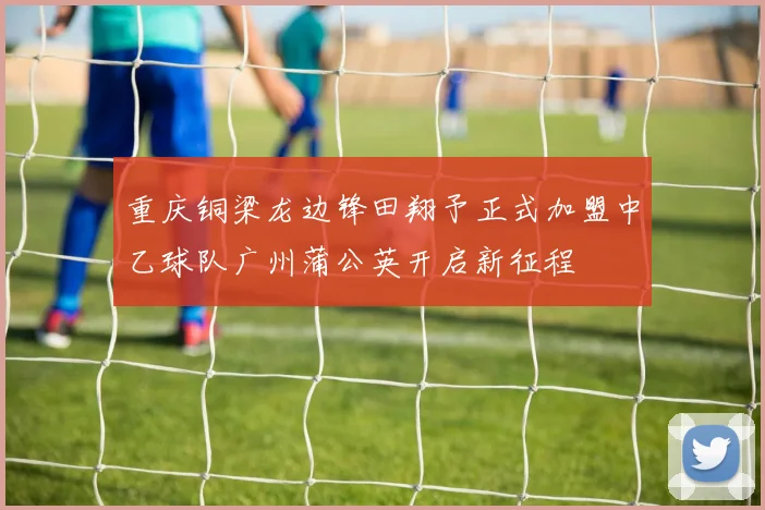 重庆铜梁龙边锋田翔予正式加盟中乙球队广州蒲公英开启新征程