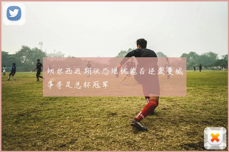 切尔西近期状态堪忧能否逆袭曼城争夺足总杯冠军