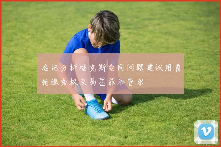 名记分析福克斯合同问题建议用首轮选秀权交易墨菲和普尔