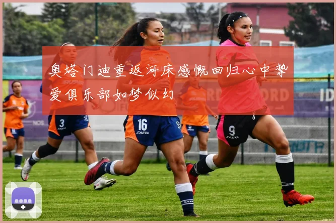 奥塔门迪重返河床感慨回归心中挚爱俱乐部如梦似幻