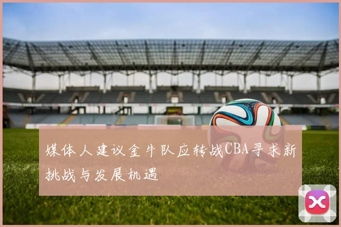 媒体人建议金牛队应转战CBA寻求新挑战与发展机遇