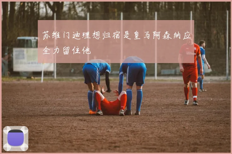 苏维门迪理想归宿是皇马阿森纳应全力留住他