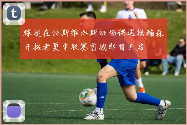 球迷在拉斯维加斯机场偶遇杨瀚森开拓者夏季联赛首战即将开启