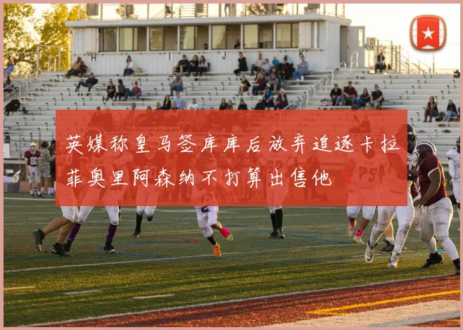 英媒称皇马签库库后放弃追逐卡拉菲奥里阿森纳不打算出售他