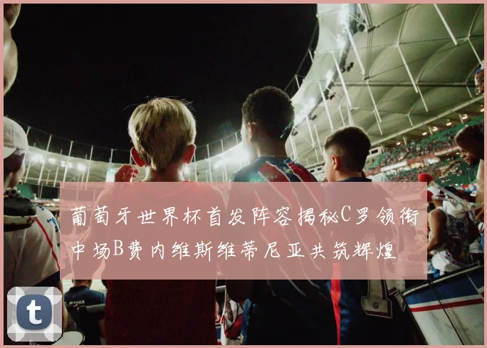 葡萄牙世界杯首发阵容揭秘C罗领衔中场B费内维斯维蒂尼亚共筑辉煌