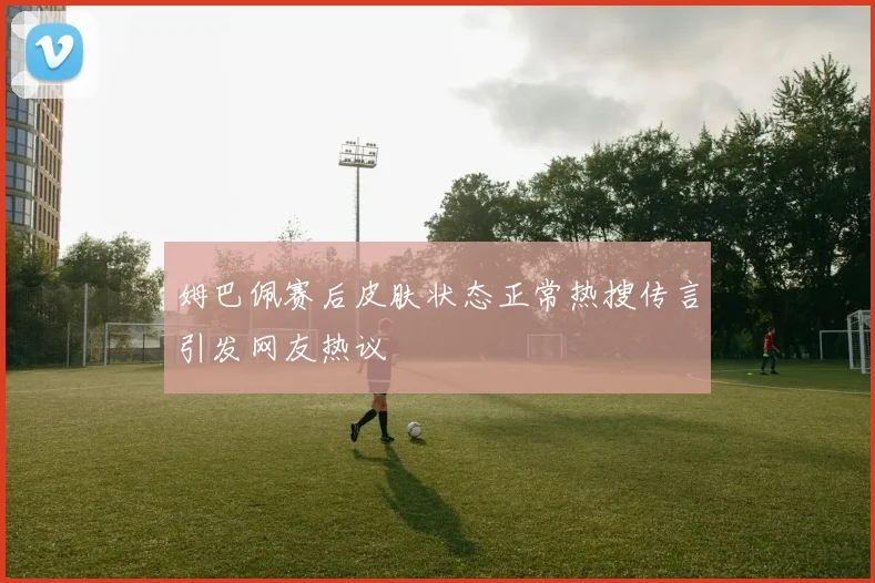 姆巴佩赛后皮肤状态正常热搜传言引发网友热议