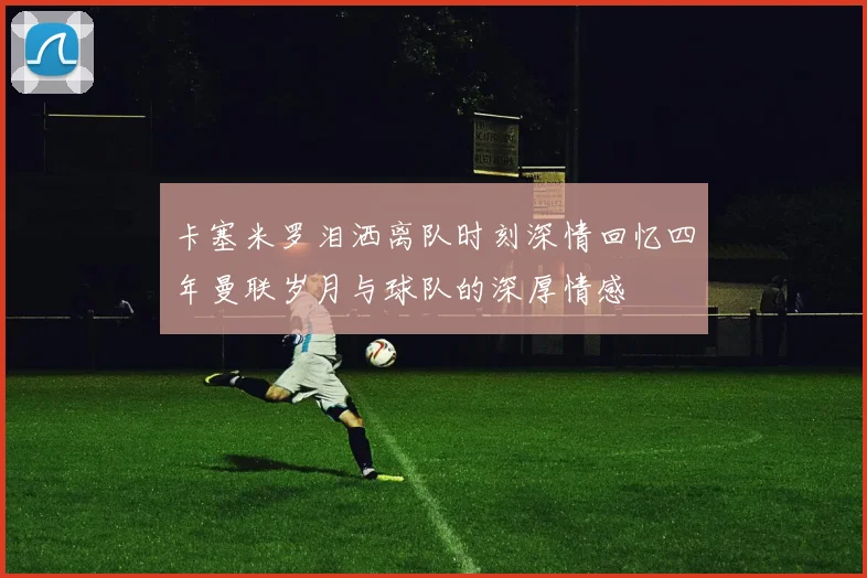 卡塞米罗泪洒离队时刻深情回忆四年曼联岁月与球队的深厚情感