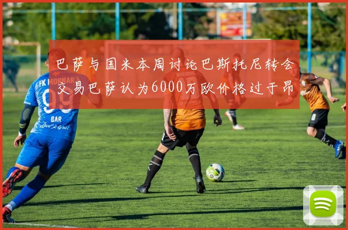巴萨与国米本周讨论巴斯托尼转会交易巴萨认为6000万欧价格过于昂贵