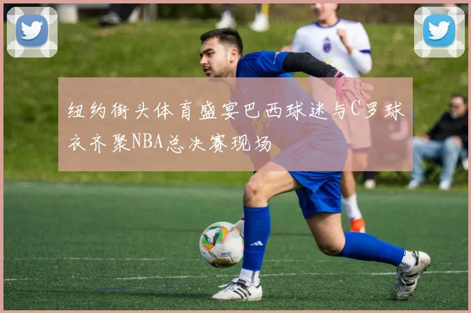 纽约街头体育盛宴巴西球迷与C罗球衣齐聚NBA总决赛现场