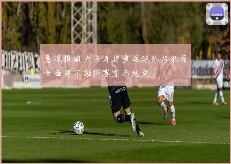 意媒报道卢卡库将重返球队与孔蒂会面那不勒斯赛季已结束
