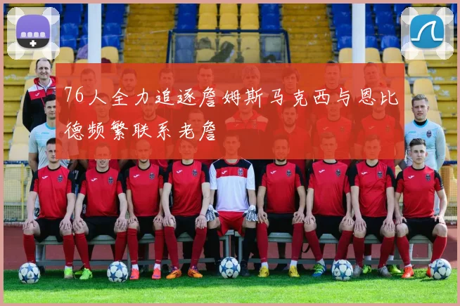 76人全力追逐詹姆斯马克西与恩比德频繁联系老詹